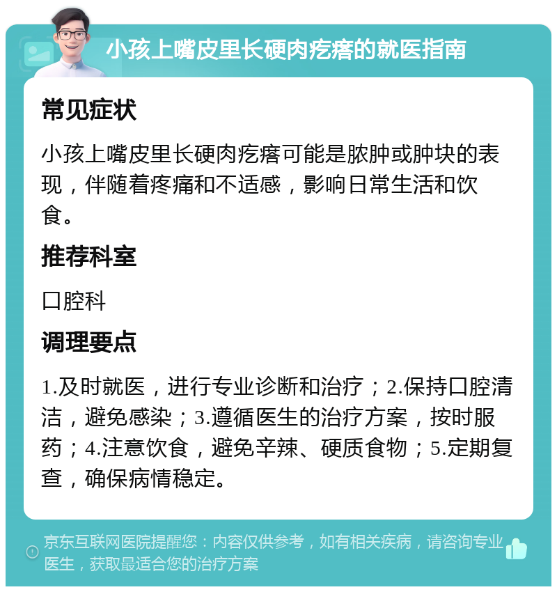 小孩上嘴皮里长硬肉疙瘩的就医指南 常见症状 小孩上嘴皮里长硬肉疙瘩可能是脓肿或肿块的表现，伴随着疼痛和不适感，影响日常生活和饮食。 推荐科室 口腔科 调理要点 1.及时就医，进行专业诊断和治疗；2.保持口腔清洁，避免感染；3.遵循医生的治疗方案，按时服药；4.注意饮食，避免辛辣、硬质食物；5.定期复查，确保病情稳定。