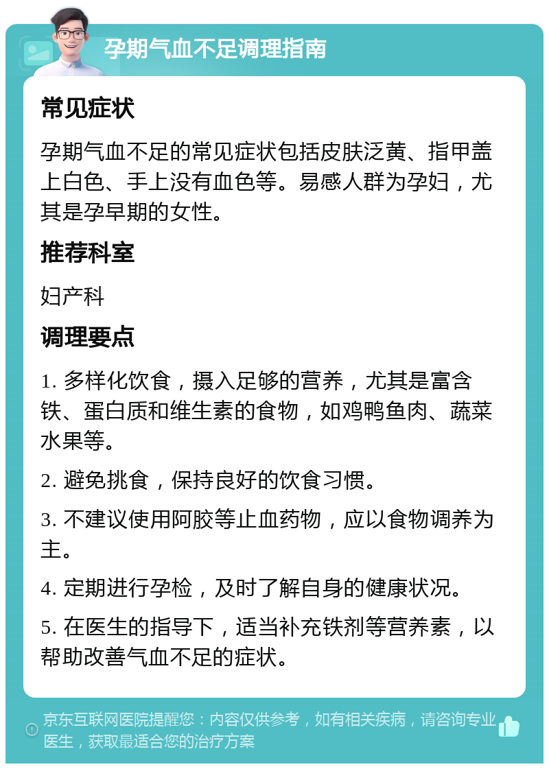 孕期气血不足调理指南 常见症状 孕期气血不足的常见症状包括皮肤泛黄、指甲盖上白色、手上没有血色等。易感人群为孕妇，尤其是孕早期的女性。 推荐科室 妇产科 调理要点 1. 多样化饮食，摄入足够的营养，尤其是富含铁、蛋白质和维生素的食物，如鸡鸭鱼肉、蔬菜水果等。 2. 避免挑食，保持良好的饮食习惯。 3. 不建议使用阿胶等止血药物，应以食物调养为主。 4. 定期进行孕检，及时了解自身的健康状况。 5. 在医生的指导下，适当补充铁剂等营养素，以帮助改善气血不足的症状。