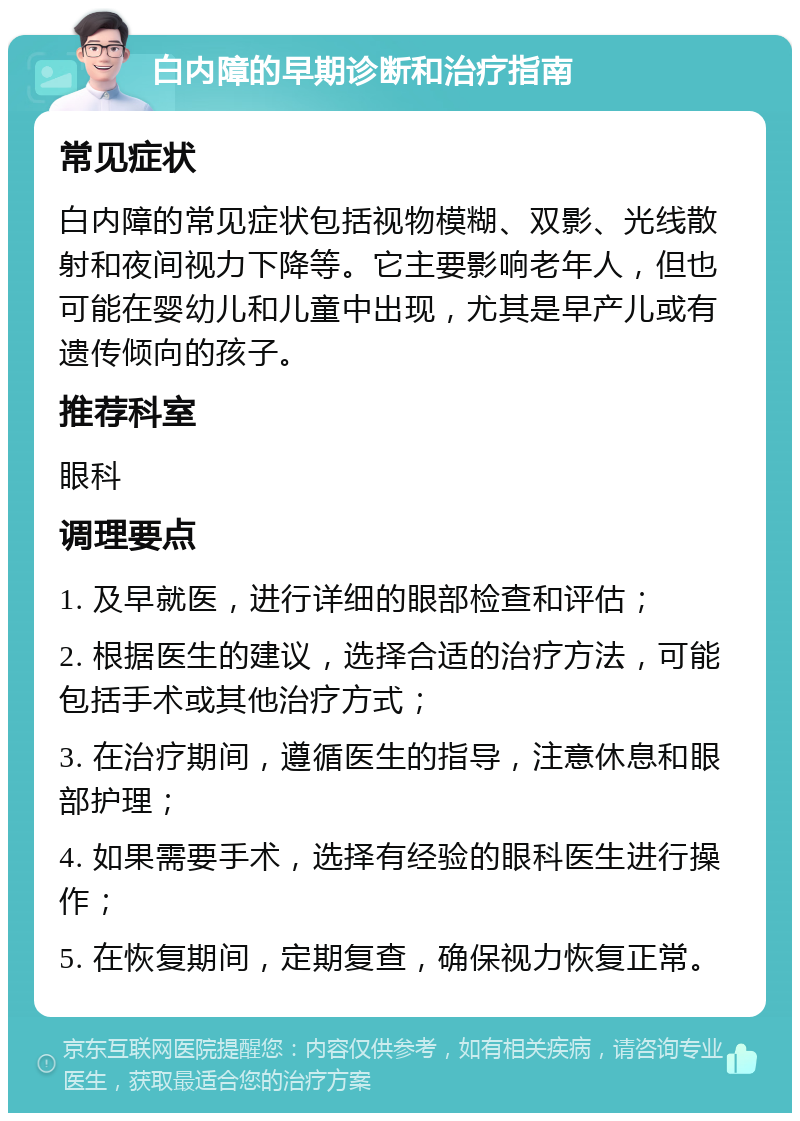 白内障的早期诊断和治疗指南 常见症状 白内障的常见症状包括视物模糊、双影、光线散射和夜间视力下降等。它主要影响老年人，但也可能在婴幼儿和儿童中出现，尤其是早产儿或有遗传倾向的孩子。 推荐科室 眼科 调理要点 1. 及早就医，进行详细的眼部检查和评估； 2. 根据医生的建议，选择合适的治疗方法，可能包括手术或其他治疗方式； 3. 在治疗期间，遵循医生的指导，注意休息和眼部护理； 4. 如果需要手术，选择有经验的眼科医生进行操作； 5. 在恢复期间，定期复查，确保视力恢复正常。