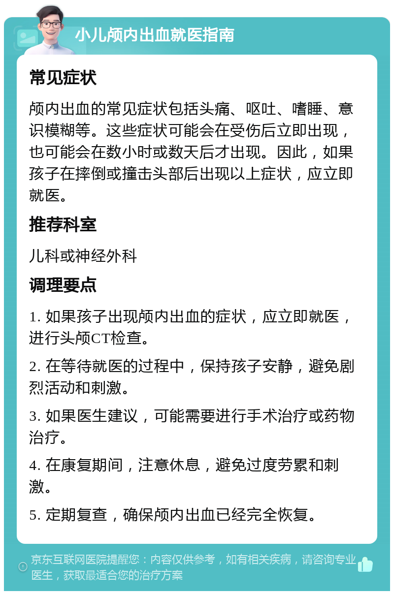 小儿颅内出血就医指南 常见症状 颅内出血的常见症状包括头痛、呕吐、嗜睡、意识模糊等。这些症状可能会在受伤后立即出现，也可能会在数小时或数天后才出现。因此，如果孩子在摔倒或撞击头部后出现以上症状，应立即就医。 推荐科室 儿科或神经外科 调理要点 1. 如果孩子出现颅内出血的症状，应立即就医，进行头颅CT检查。 2. 在等待就医的过程中，保持孩子安静，避免剧烈活动和刺激。 3. 如果医生建议，可能需要进行手术治疗或药物治疗。 4. 在康复期间，注意休息，避免过度劳累和刺激。 5. 定期复查，确保颅内出血已经完全恢复。