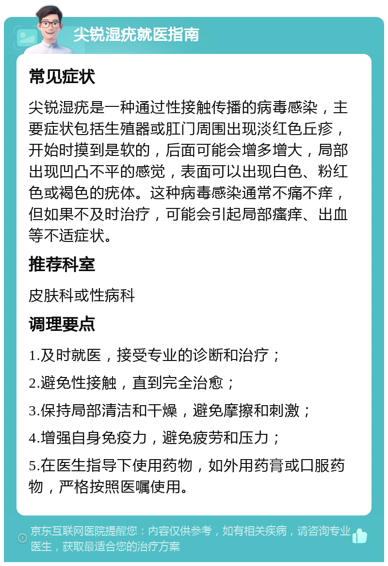 尖锐湿疣就医指南 常见症状 尖锐湿疣是一种通过性接触传播的病毒感染，主要症状包括生殖器或肛门周围出现淡红色丘疹，开始时摸到是软的，后面可能会增多增大，局部出现凹凸不平的感觉，表面可以出现白色、粉红色或褐色的疣体。这种病毒感染通常不痛不痒，但如果不及时治疗，可能会引起局部瘙痒、出血等不适症状。 推荐科室 皮肤科或性病科 调理要点 1.及时就医，接受专业的诊断和治疗； 2.避免性接触，直到完全治愈； 3.保持局部清洁和干燥，避免摩擦和刺激； 4.增强自身免疫力，避免疲劳和压力； 5.在医生指导下使用药物，如外用药膏或口服药物，严格按照医嘱使用。