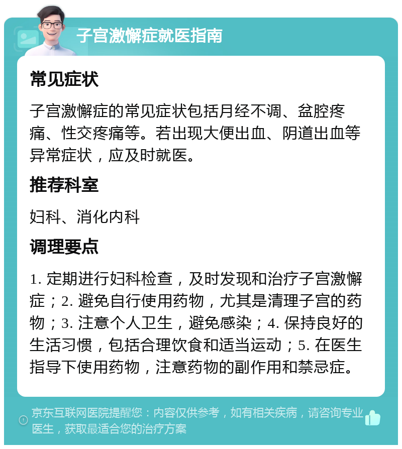 子宫激懈症就医指南 常见症状 子宫激懈症的常见症状包括月经不调、盆腔疼痛、性交疼痛等。若出现大便出血、阴道出血等异常症状，应及时就医。 推荐科室 妇科、消化内科 调理要点 1. 定期进行妇科检查，及时发现和治疗子宫激懈症；2. 避免自行使用药物，尤其是清理子宫的药物；3. 注意个人卫生，避免感染；4. 保持良好的生活习惯，包括合理饮食和适当运动；5. 在医生指导下使用药物，注意药物的副作用和禁忌症。