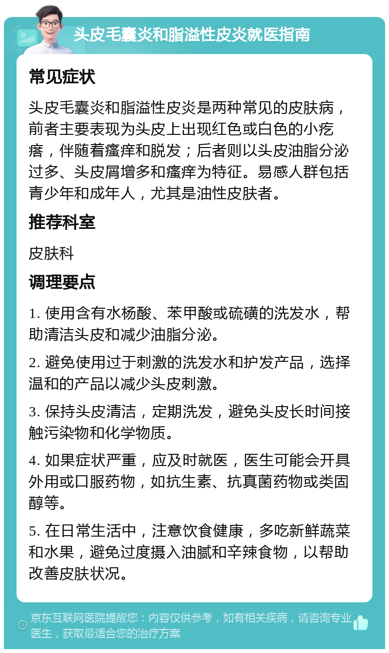 头皮毛囊炎和脂溢性皮炎就医指南 常见症状 头皮毛囊炎和脂溢性皮炎是两种常见的皮肤病，前者主要表现为头皮上出现红色或白色的小疙瘩，伴随着瘙痒和脱发；后者则以头皮油脂分泌过多、头皮屑增多和瘙痒为特征。易感人群包括青少年和成年人，尤其是油性皮肤者。 推荐科室 皮肤科 调理要点 1. 使用含有水杨酸、苯甲酸或硫磺的洗发水，帮助清洁头皮和减少油脂分泌。 2. 避免使用过于刺激的洗发水和护发产品，选择温和的产品以减少头皮刺激。 3. 保持头皮清洁，定期洗发，避免头皮长时间接触污染物和化学物质。 4. 如果症状严重，应及时就医，医生可能会开具外用或口服药物，如抗生素、抗真菌药物或类固醇等。 5. 在日常生活中，注意饮食健康，多吃新鲜蔬菜和水果，避免过度摄入油腻和辛辣食物，以帮助改善皮肤状况。