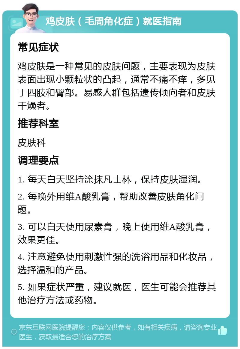 鸡皮肤（毛周角化症）就医指南 常见症状 鸡皮肤是一种常见的皮肤问题，主要表现为皮肤表面出现小颗粒状的凸起，通常不痛不痒，多见于四肢和臀部。易感人群包括遗传倾向者和皮肤干燥者。 推荐科室 皮肤科 调理要点 1. 每天白天坚持涂抹凡士林，保持皮肤湿润。 2. 每晚外用维A酸乳膏，帮助改善皮肤角化问题。 3. 可以白天使用尿素膏，晚上使用维A酸乳膏，效果更佳。 4. 注意避免使用刺激性强的洗浴用品和化妆品，选择温和的产品。 5. 如果症状严重，建议就医，医生可能会推荐其他治疗方法或药物。