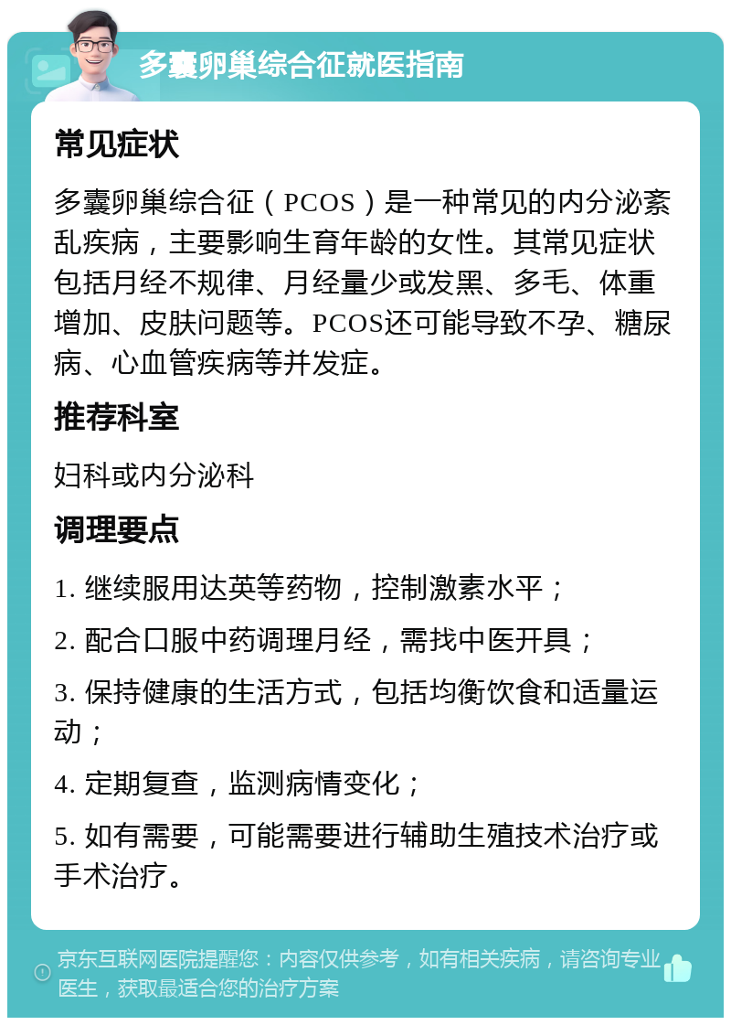 多囊卵巢综合征就医指南 常见症状 多囊卵巢综合征（PCOS）是一种常见的内分泌紊乱疾病，主要影响生育年龄的女性。其常见症状包括月经不规律、月经量少或发黑、多毛、体重增加、皮肤问题等。PCOS还可能导致不孕、糖尿病、心血管疾病等并发症。 推荐科室 妇科或内分泌科 调理要点 1. 继续服用达英等药物，控制激素水平； 2. 配合口服中药调理月经，需找中医开具； 3. 保持健康的生活方式，包括均衡饮食和适量运动； 4. 定期复查，监测病情变化； 5. 如有需要，可能需要进行辅助生殖技术治疗或手术治疗。