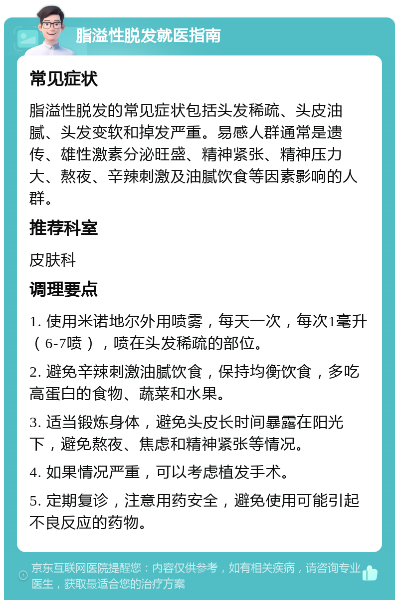 脂溢性脱发就医指南 常见症状 脂溢性脱发的常见症状包括头发稀疏、头皮油腻、头发变软和掉发严重。易感人群通常是遗传、雄性激素分泌旺盛、精神紧张、精神压力大、熬夜、辛辣刺激及油腻饮食等因素影响的人群。 推荐科室 皮肤科 调理要点 1. 使用米诺地尔外用喷雾，每天一次，每次1毫升（6-7喷），喷在头发稀疏的部位。 2. 避免辛辣刺激油腻饮食，保持均衡饮食，多吃高蛋白的食物、蔬菜和水果。 3. 适当锻炼身体，避免头皮长时间暴露在阳光下，避免熬夜、焦虑和精神紧张等情况。 4. 如果情况严重，可以考虑植发手术。 5. 定期复诊，注意用药安全，避免使用可能引起不良反应的药物。