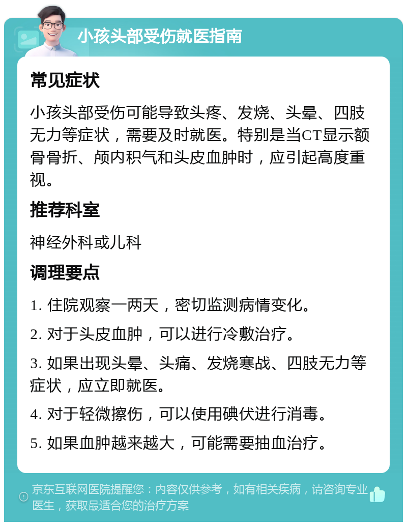 小孩头部受伤就医指南 常见症状 小孩头部受伤可能导致头疼、发烧、头晕、四肢无力等症状，需要及时就医。特别是当CT显示额骨骨折、颅内积气和头皮血肿时，应引起高度重视。 推荐科室 神经外科或儿科 调理要点 1. 住院观察一两天，密切监测病情变化。 2. 对于头皮血肿，可以进行冷敷治疗。 3. 如果出现头晕、头痛、发烧寒战、四肢无力等症状，应立即就医。 4. 对于轻微擦伤，可以使用碘伏进行消毒。 5. 如果血肿越来越大，可能需要抽血治疗。