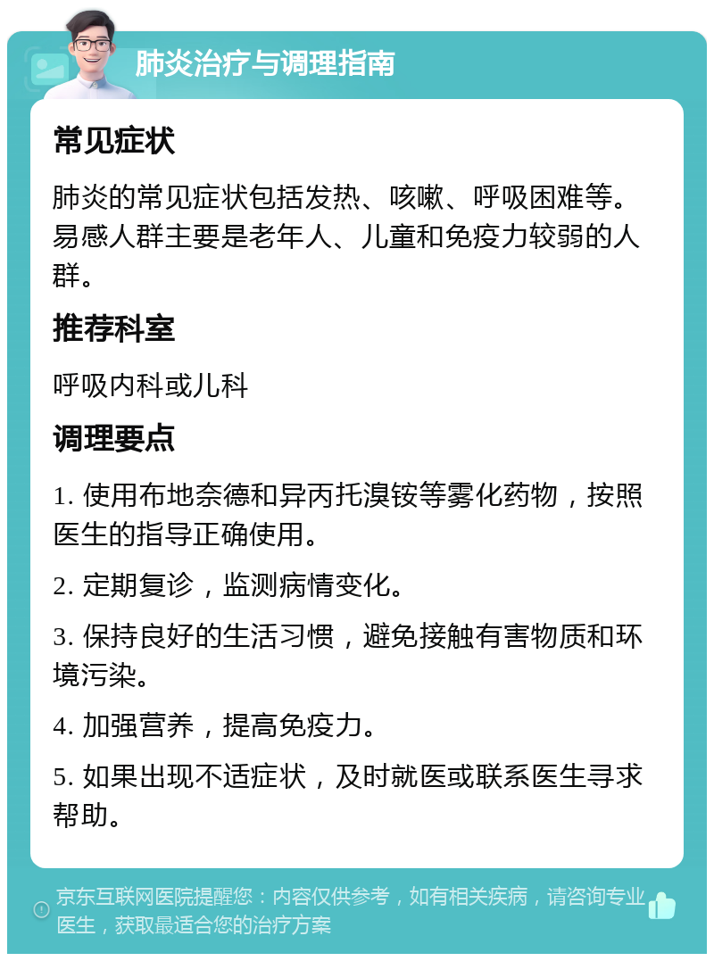 肺炎治疗与调理指南 常见症状 肺炎的常见症状包括发热、咳嗽、呼吸困难等。易感人群主要是老年人、儿童和免疫力较弱的人群。 推荐科室 呼吸内科或儿科 调理要点 1. 使用布地奈德和异丙托溴铵等雾化药物，按照医生的指导正确使用。 2. 定期复诊，监测病情变化。 3. 保持良好的生活习惯，避免接触有害物质和环境污染。 4. 加强营养，提高免疫力。 5. 如果出现不适症状，及时就医或联系医生寻求帮助。