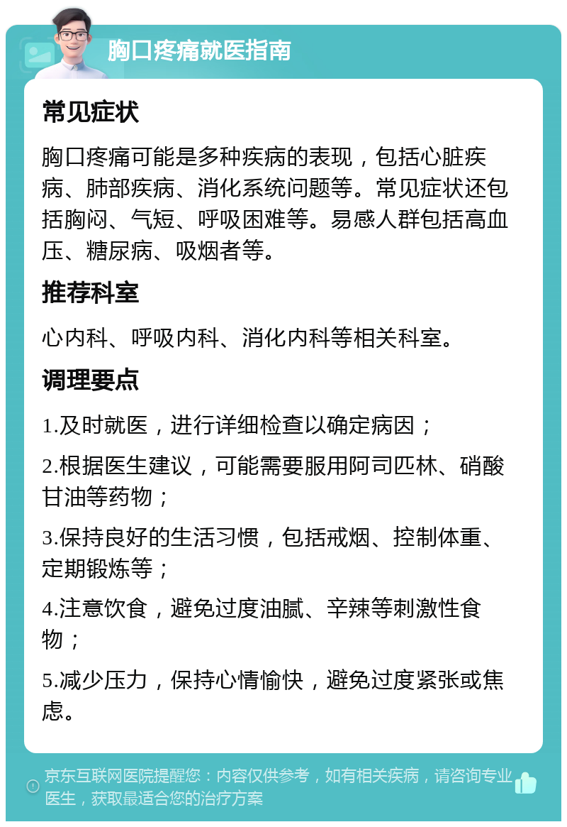 胸口疼痛就医指南 常见症状 胸口疼痛可能是多种疾病的表现，包括心脏疾病、肺部疾病、消化系统问题等。常见症状还包括胸闷、气短、呼吸困难等。易感人群包括高血压、糖尿病、吸烟者等。 推荐科室 心内科、呼吸内科、消化内科等相关科室。 调理要点 1.及时就医，进行详细检查以确定病因； 2.根据医生建议，可能需要服用阿司匹林、硝酸甘油等药物； 3.保持良好的生活习惯，包括戒烟、控制体重、定期锻炼等； 4.注意饮食，避免过度油腻、辛辣等刺激性食物； 5.减少压力，保持心情愉快，避免过度紧张或焦虑。