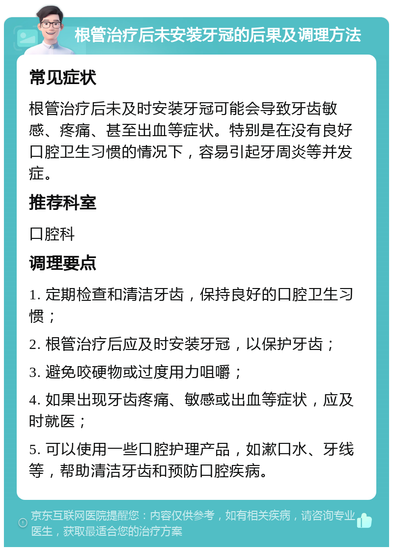 根管治疗后未安装牙冠的后果及调理方法 常见症状 根管治疗后未及时安装牙冠可能会导致牙齿敏感、疼痛、甚至出血等症状。特别是在没有良好口腔卫生习惯的情况下，容易引起牙周炎等并发症。 推荐科室 口腔科 调理要点 1. 定期检查和清洁牙齿，保持良好的口腔卫生习惯； 2. 根管治疗后应及时安装牙冠，以保护牙齿； 3. 避免咬硬物或过度用力咀嚼； 4. 如果出现牙齿疼痛、敏感或出血等症状，应及时就医； 5. 可以使用一些口腔护理产品，如漱口水、牙线等，帮助清洁牙齿和预防口腔疾病。