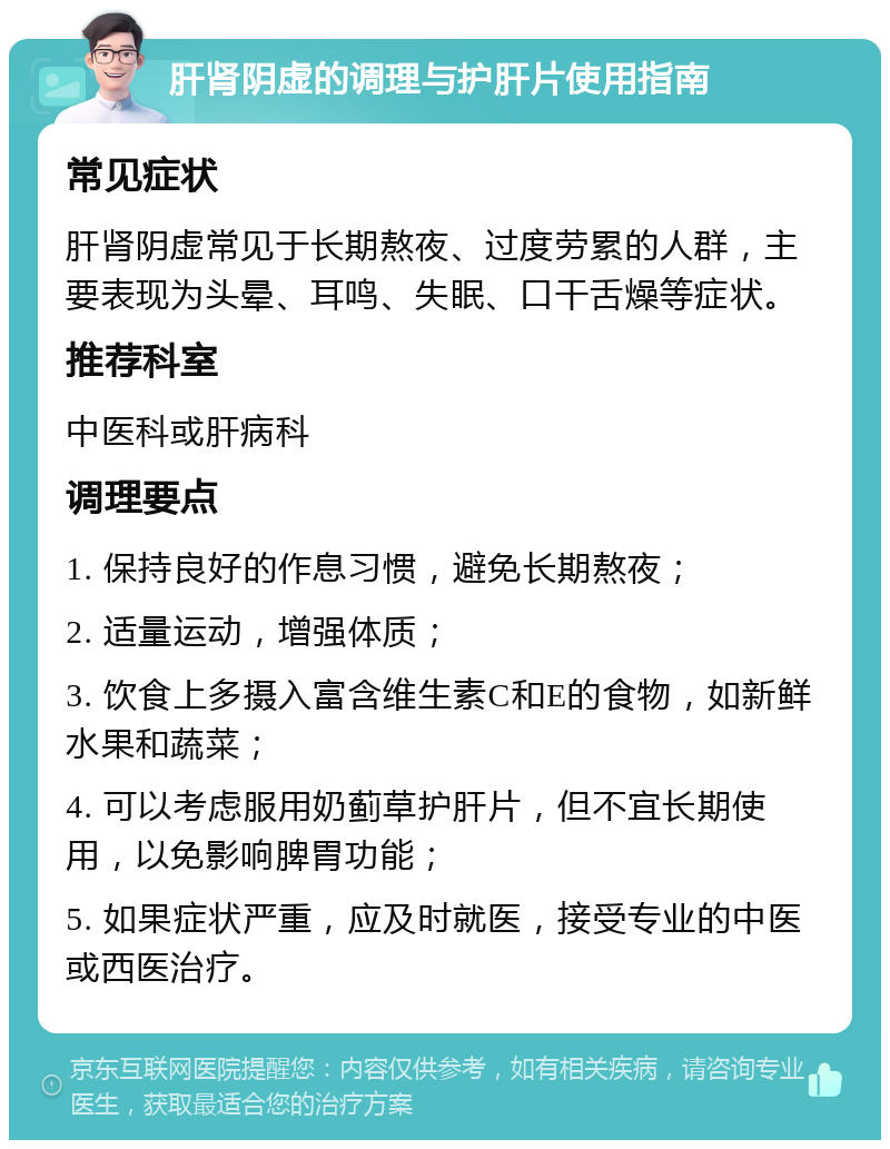 肝肾阴虚的调理与护肝片使用指南 常见症状 肝肾阴虚常见于长期熬夜、过度劳累的人群，主要表现为头晕、耳鸣、失眠、口干舌燥等症状。 推荐科室 中医科或肝病科 调理要点 1. 保持良好的作息习惯，避免长期熬夜； 2. 适量运动，增强体质； 3. 饮食上多摄入富含维生素C和E的食物，如新鲜水果和蔬菜； 4. 可以考虑服用奶蓟草护肝片，但不宜长期使用，以免影响脾胃功能； 5. 如果症状严重，应及时就医，接受专业的中医或西医治疗。