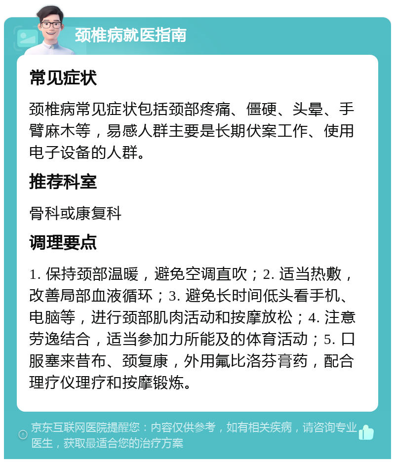 颈椎病就医指南 常见症状 颈椎病常见症状包括颈部疼痛、僵硬、头晕、手臂麻木等，易感人群主要是长期伏案工作、使用电子设备的人群。 推荐科室 骨科或康复科 调理要点 1. 保持颈部温暖，避免空调直吹；2. 适当热敷，改善局部血液循环；3. 避免长时间低头看手机、电脑等，进行颈部肌肉活动和按摩放松；4. 注意劳逸结合，适当参加力所能及的体育活动；5. 口服塞来昔布、颈复康，外用氟比洛芬膏药，配合理疗仪理疗和按摩锻炼。