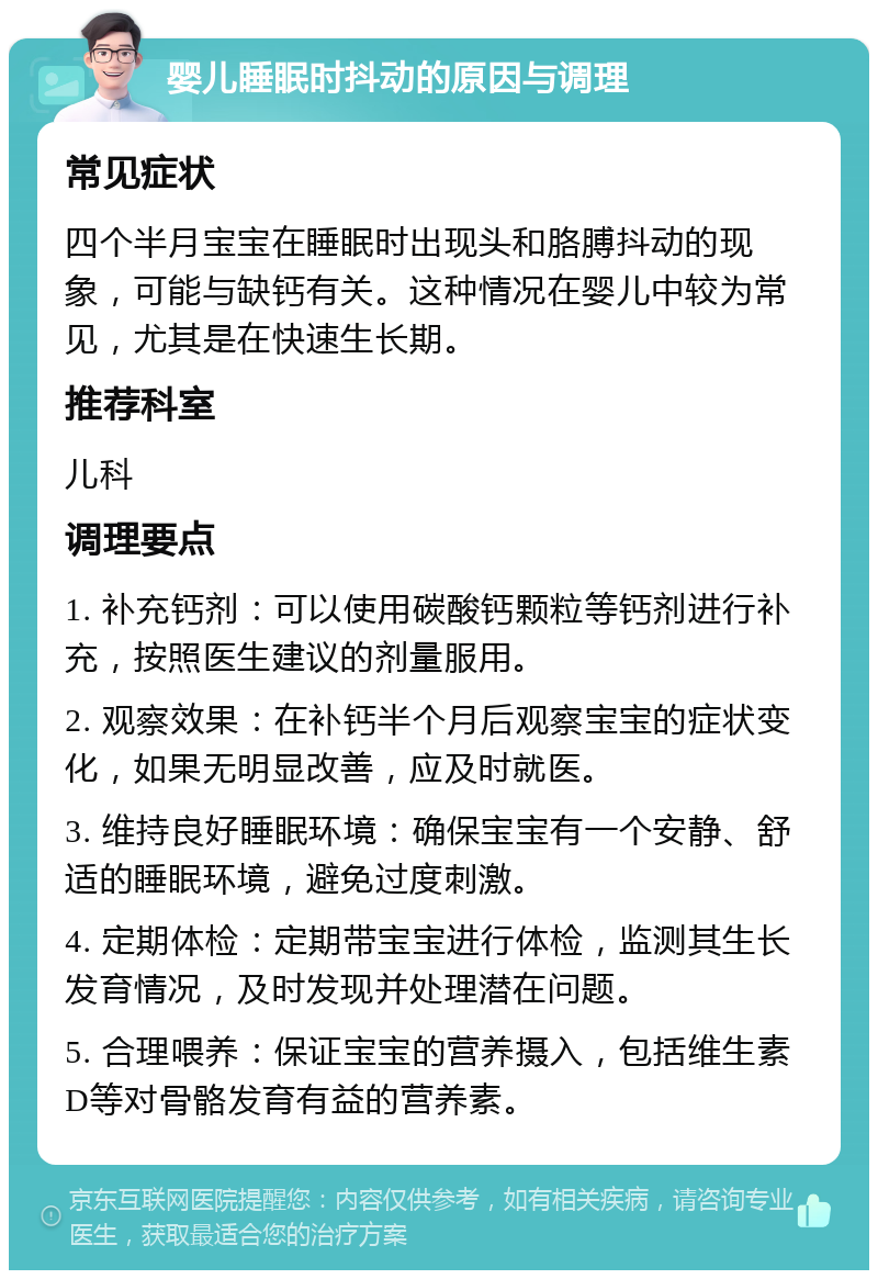 婴儿睡眠时抖动的原因与调理 常见症状 四个半月宝宝在睡眠时出现头和胳膊抖动的现象，可能与缺钙有关。这种情况在婴儿中较为常见，尤其是在快速生长期。 推荐科室 儿科 调理要点 1. 补充钙剂：可以使用碳酸钙颗粒等钙剂进行补充，按照医生建议的剂量服用。 2. 观察效果：在补钙半个月后观察宝宝的症状变化，如果无明显改善，应及时就医。 3. 维持良好睡眠环境：确保宝宝有一个安静、舒适的睡眠环境，避免过度刺激。 4. 定期体检：定期带宝宝进行体检，监测其生长发育情况，及时发现并处理潜在问题。 5. 合理喂养：保证宝宝的营养摄入，包括维生素D等对骨骼发育有益的营养素。