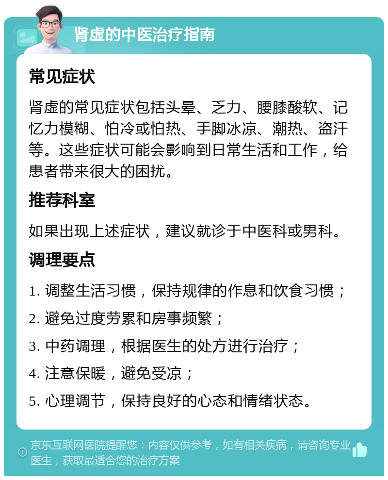 肾虚的中医治疗指南 常见症状 肾虚的常见症状包括头晕、乏力、腰膝酸软、记忆力模糊、怕冷或怕热、手脚冰凉、潮热、盗汗等。这些症状可能会影响到日常生活和工作，给患者带来很大的困扰。 推荐科室 如果出现上述症状，建议就诊于中医科或男科。 调理要点 1. 调整生活习惯，保持规律的作息和饮食习惯； 2. 避免过度劳累和房事频繁； 3. 中药调理，根据医生的处方进行治疗； 4. 注意保暖，避免受凉； 5. 心理调节，保持良好的心态和情绪状态。