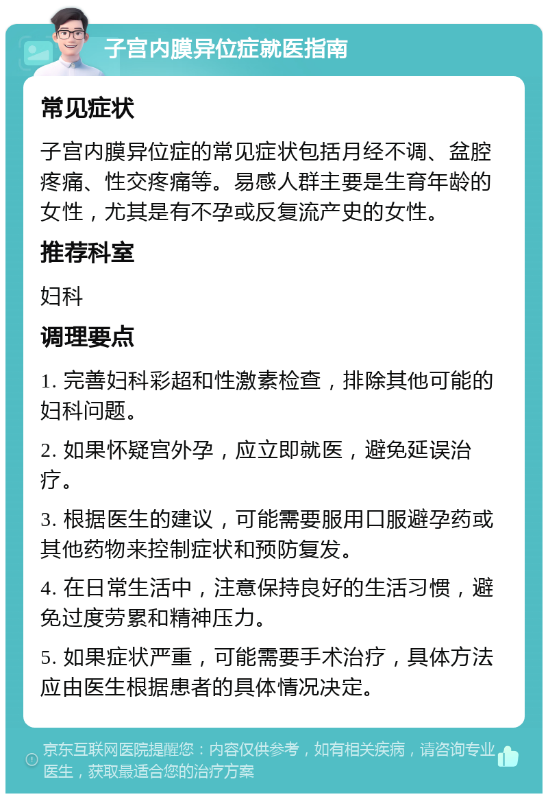 子宫内膜异位症就医指南 常见症状 子宫内膜异位症的常见症状包括月经不调、盆腔疼痛、性交疼痛等。易感人群主要是生育年龄的女性，尤其是有不孕或反复流产史的女性。 推荐科室 妇科 调理要点 1. 完善妇科彩超和性激素检查，排除其他可能的妇科问题。 2. 如果怀疑宫外孕，应立即就医，避免延误治疗。 3. 根据医生的建议，可能需要服用口服避孕药或其他药物来控制症状和预防复发。 4. 在日常生活中，注意保持良好的生活习惯，避免过度劳累和精神压力。 5. 如果症状严重，可能需要手术治疗，具体方法应由医生根据患者的具体情况决定。