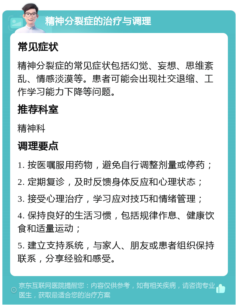 精神分裂症的治疗与调理 常见症状 精神分裂症的常见症状包括幻觉、妄想、思维紊乱、情感淡漠等。患者可能会出现社交退缩、工作学习能力下降等问题。 推荐科室 精神科 调理要点 1. 按医嘱服用药物，避免自行调整剂量或停药； 2. 定期复诊，及时反馈身体反应和心理状态； 3. 接受心理治疗，学习应对技巧和情绪管理； 4. 保持良好的生活习惯，包括规律作息、健康饮食和适量运动； 5. 建立支持系统，与家人、朋友或患者组织保持联系，分享经验和感受。