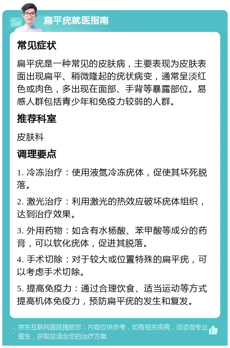 扁平疣就医指南 常见症状 扁平疣是一种常见的皮肤病，主要表现为皮肤表面出现扁平、稍微隆起的疣状病变，通常呈淡红色或肉色，多出现在面部、手背等暴露部位。易感人群包括青少年和免疫力较弱的人群。 推荐科室 皮肤科 调理要点 1. 冷冻治疗：使用液氮冷冻疣体，促使其坏死脱落。 2. 激光治疗：利用激光的热效应破坏疣体组织，达到治疗效果。 3. 外用药物：如含有水杨酸、苯甲酸等成分的药膏，可以软化疣体，促进其脱落。 4. 手术切除：对于较大或位置特殊的扁平疣，可以考虑手术切除。 5. 提高免疫力：通过合理饮食、适当运动等方式提高机体免疫力，预防扁平疣的发生和复发。