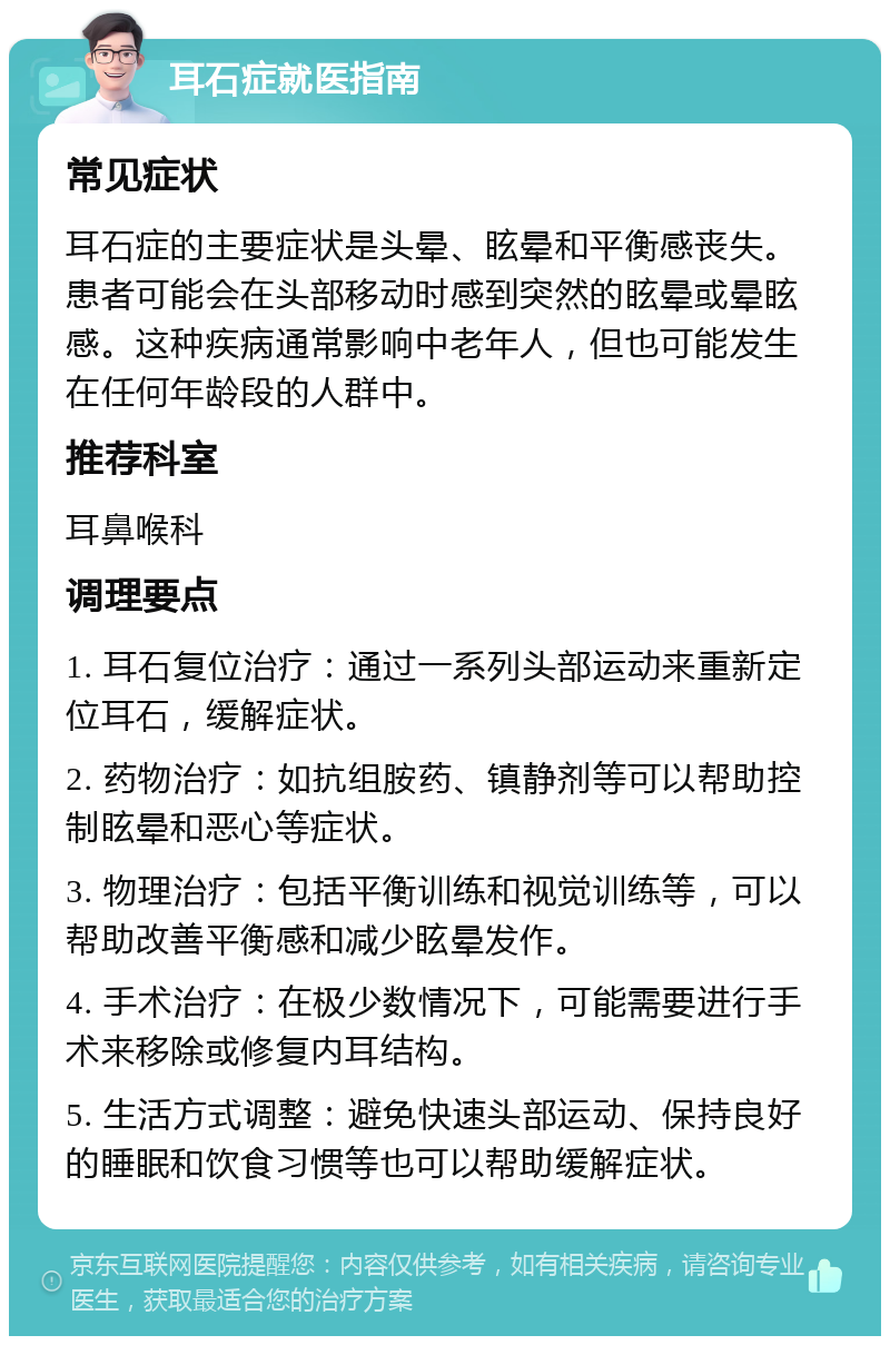 耳石症就医指南 常见症状 耳石症的主要症状是头晕、眩晕和平衡感丧失。患者可能会在头部移动时感到突然的眩晕或晕眩感。这种疾病通常影响中老年人，但也可能发生在任何年龄段的人群中。 推荐科室 耳鼻喉科 调理要点 1. 耳石复位治疗：通过一系列头部运动来重新定位耳石，缓解症状。 2. 药物治疗：如抗组胺药、镇静剂等可以帮助控制眩晕和恶心等症状。 3. 物理治疗：包括平衡训练和视觉训练等，可以帮助改善平衡感和减少眩晕发作。 4. 手术治疗：在极少数情况下，可能需要进行手术来移除或修复内耳结构。 5. 生活方式调整：避免快速头部运动、保持良好的睡眠和饮食习惯等也可以帮助缓解症状。