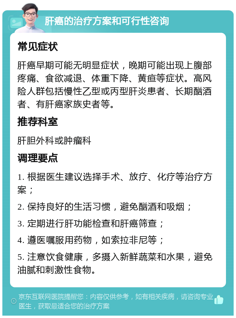 肝癌的治疗方案和可行性咨询 常见症状 肝癌早期可能无明显症状，晚期可能出现上腹部疼痛、食欲减退、体重下降、黄疸等症状。高风险人群包括慢性乙型或丙型肝炎患者、长期酗酒者、有肝癌家族史者等。 推荐科室 肝胆外科或肿瘤科 调理要点 1. 根据医生建议选择手术、放疗、化疗等治疗方案； 2. 保持良好的生活习惯，避免酗酒和吸烟； 3. 定期进行肝功能检查和肝癌筛查； 4. 遵医嘱服用药物，如索拉非尼等； 5. 注意饮食健康，多摄入新鲜蔬菜和水果，避免油腻和刺激性食物。