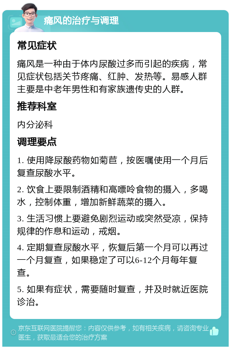 痛风的治疗与调理 常见症状 痛风是一种由于体内尿酸过多而引起的疾病，常见症状包括关节疼痛、红肿、发热等。易感人群主要是中老年男性和有家族遗传史的人群。 推荐科室 内分泌科 调理要点 1. 使用降尿酸药物如菊苣，按医嘱使用一个月后复查尿酸水平。 2. 饮食上要限制酒精和高嘌呤食物的摄入，多喝水，控制体重，增加新鲜蔬菜的摄入。 3. 生活习惯上要避免剧烈运动或突然受凉，保持规律的作息和运动，戒烟。 4. 定期复查尿酸水平，恢复后第一个月可以再过一个月复查，如果稳定了可以6-12个月每年复查。 5. 如果有症状，需要随时复查，并及时就近医院诊治。