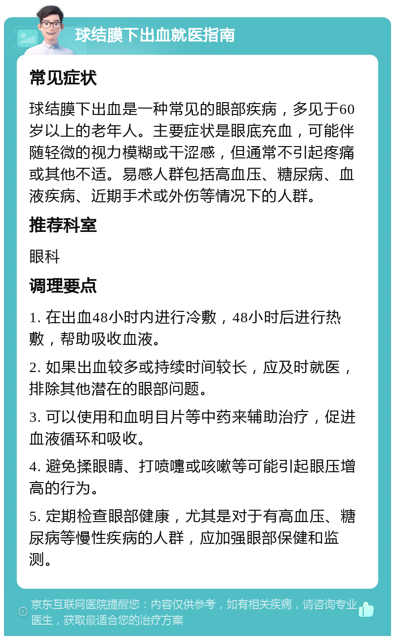 球结膜下出血就医指南 常见症状 球结膜下出血是一种常见的眼部疾病，多见于60岁以上的老年人。主要症状是眼底充血，可能伴随轻微的视力模糊或干涩感，但通常不引起疼痛或其他不适。易感人群包括高血压、糖尿病、血液疾病、近期手术或外伤等情况下的人群。 推荐科室 眼科 调理要点 1. 在出血48小时内进行冷敷，48小时后进行热敷，帮助吸收血液。 2. 如果出血较多或持续时间较长，应及时就医，排除其他潜在的眼部问题。 3. 可以使用和血明目片等中药来辅助治疗，促进血液循环和吸收。 4. 避免揉眼睛、打喷嚏或咳嗽等可能引起眼压增高的行为。 5. 定期检查眼部健康，尤其是对于有高血压、糖尿病等慢性疾病的人群，应加强眼部保健和监测。