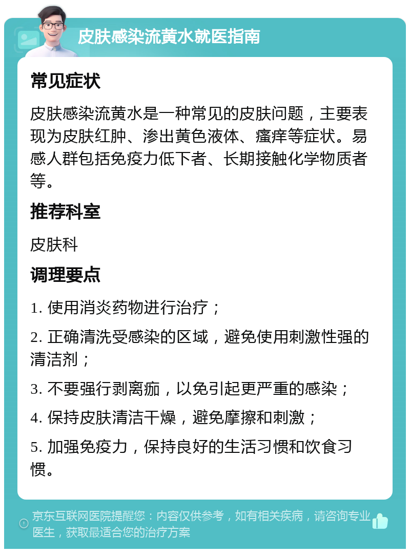 皮肤感染流黄水就医指南 常见症状 皮肤感染流黄水是一种常见的皮肤问题，主要表现为皮肤红肿、渗出黄色液体、瘙痒等症状。易感人群包括免疫力低下者、长期接触化学物质者等。 推荐科室 皮肤科 调理要点 1. 使用消炎药物进行治疗； 2. 正确清洗受感染的区域，避免使用刺激性强的清洁剂； 3. 不要强行剥离痂，以免引起更严重的感染； 4. 保持皮肤清洁干燥，避免摩擦和刺激； 5. 加强免疫力，保持良好的生活习惯和饮食习惯。