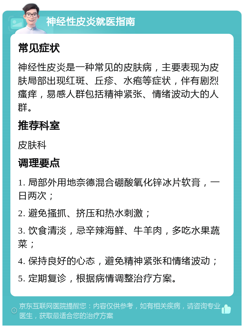 神经性皮炎就医指南 常见症状 神经性皮炎是一种常见的皮肤病，主要表现为皮肤局部出现红斑、丘疹、水疱等症状，伴有剧烈瘙痒，易感人群包括精神紧张、情绪波动大的人群。 推荐科室 皮肤科 调理要点 1. 局部外用地奈德混合硼酸氧化锌冰片软膏，一日两次； 2. 避免搔抓、挤压和热水刺激； 3. 饮食清淡，忌辛辣海鲜、牛羊肉，多吃水果蔬菜； 4. 保持良好的心态，避免精神紧张和情绪波动； 5. 定期复诊，根据病情调整治疗方案。