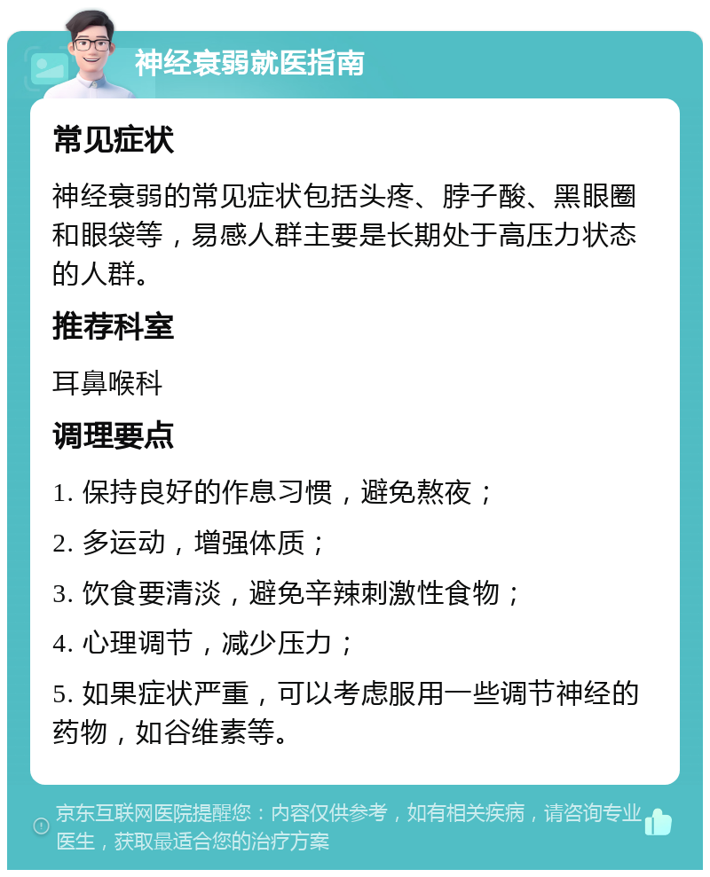 神经衰弱就医指南 常见症状 神经衰弱的常见症状包括头疼、脖子酸、黑眼圈和眼袋等，易感人群主要是长期处于高压力状态的人群。 推荐科室 耳鼻喉科 调理要点 1. 保持良好的作息习惯，避免熬夜； 2. 多运动，增强体质； 3. 饮食要清淡，避免辛辣刺激性食物； 4. 心理调节，减少压力； 5. 如果症状严重，可以考虑服用一些调节神经的药物，如谷维素等。