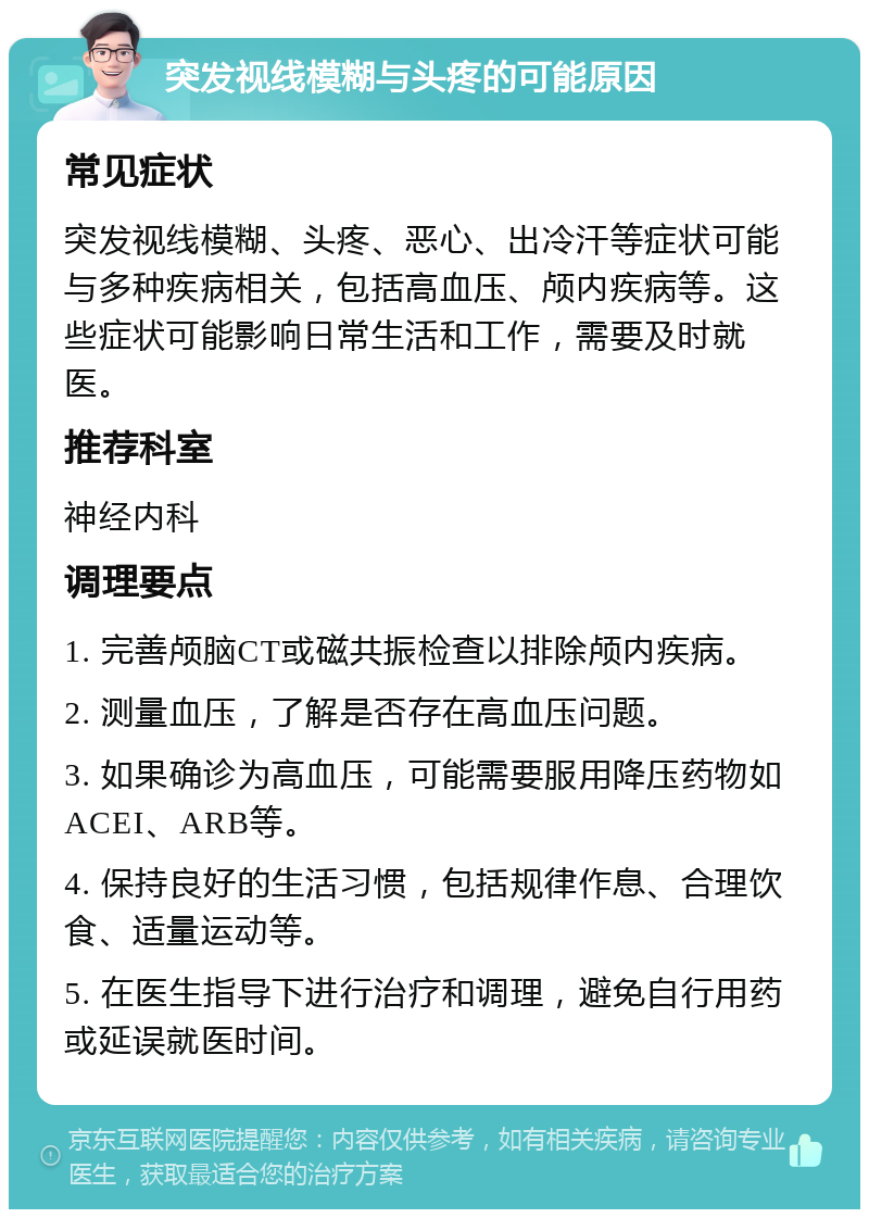 突发视线模糊与头疼的可能原因 常见症状 突发视线模糊、头疼、恶心、出冷汗等症状可能与多种疾病相关，包括高血压、颅内疾病等。这些症状可能影响日常生活和工作，需要及时就医。 推荐科室 神经内科 调理要点 1. 完善颅脑CT或磁共振检查以排除颅内疾病。 2. 测量血压，了解是否存在高血压问题。 3. 如果确诊为高血压，可能需要服用降压药物如ACEI、ARB等。 4. 保持良好的生活习惯，包括规律作息、合理饮食、适量运动等。 5. 在医生指导下进行治疗和调理，避免自行用药或延误就医时间。