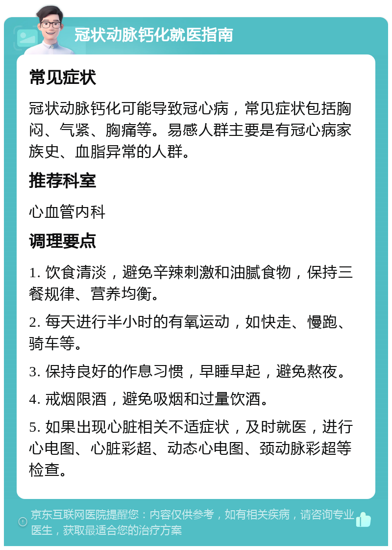 冠状动脉钙化就医指南 常见症状 冠状动脉钙化可能导致冠心病，常见症状包括胸闷、气紧、胸痛等。易感人群主要是有冠心病家族史、血脂异常的人群。 推荐科室 心血管内科 调理要点 1. 饮食清淡，避免辛辣刺激和油腻食物，保持三餐规律、营养均衡。 2. 每天进行半小时的有氧运动，如快走、慢跑、骑车等。 3. 保持良好的作息习惯，早睡早起，避免熬夜。 4. 戒烟限酒，避免吸烟和过量饮酒。 5. 如果出现心脏相关不适症状，及时就医，进行心电图、心脏彩超、动态心电图、颈动脉彩超等检查。