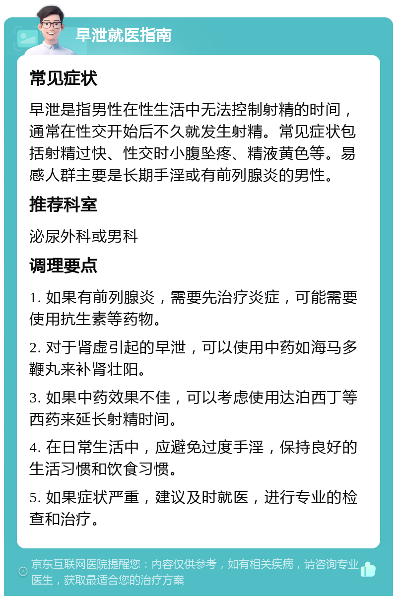 早泄就医指南 常见症状 早泄是指男性在性生活中无法控制射精的时间，通常在性交开始后不久就发生射精。常见症状包括射精过快、性交时小腹坠疼、精液黄色等。易感人群主要是长期手淫或有前列腺炎的男性。 推荐科室 泌尿外科或男科 调理要点 1. 如果有前列腺炎，需要先治疗炎症，可能需要使用抗生素等药物。 2. 对于肾虚引起的早泄，可以使用中药如海马多鞭丸来补肾壮阳。 3. 如果中药效果不佳，可以考虑使用达泊西丁等西药来延长射精时间。 4. 在日常生活中，应避免过度手淫，保持良好的生活习惯和饮食习惯。 5. 如果症状严重，建议及时就医，进行专业的检查和治疗。