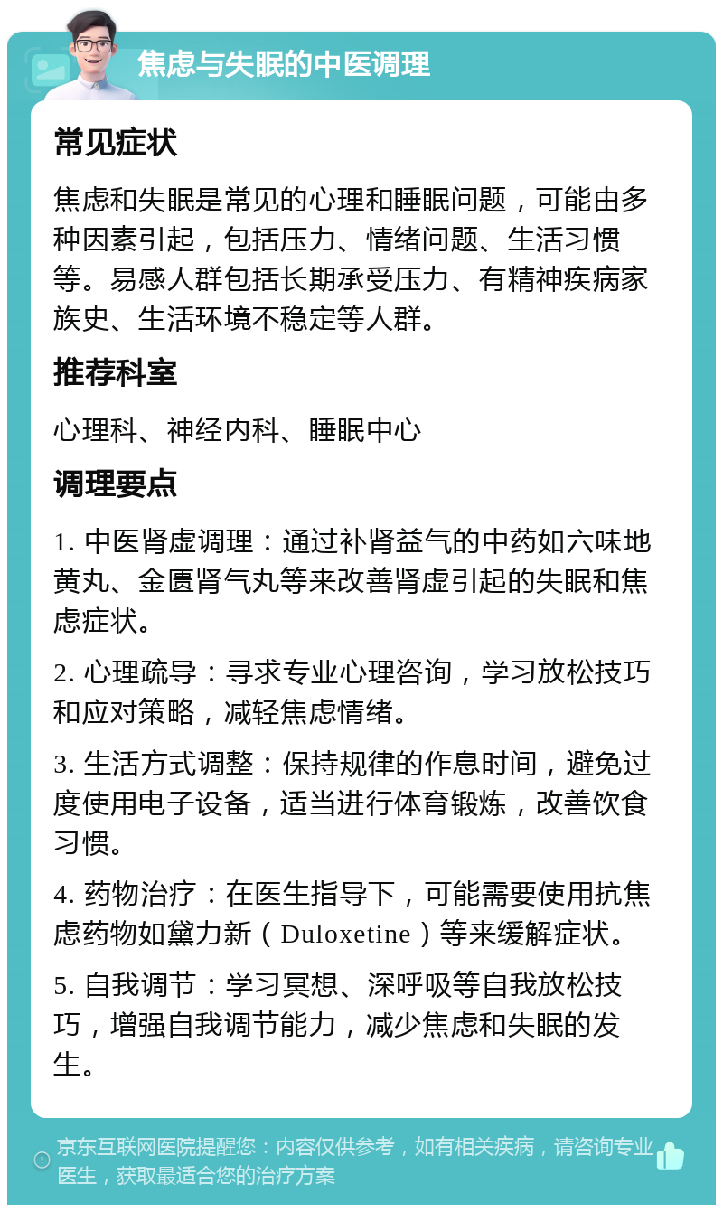 焦虑与失眠的中医调理 常见症状 焦虑和失眠是常见的心理和睡眠问题，可能由多种因素引起，包括压力、情绪问题、生活习惯等。易感人群包括长期承受压力、有精神疾病家族史、生活环境不稳定等人群。 推荐科室 心理科、神经内科、睡眠中心 调理要点 1. 中医肾虚调理：通过补肾益气的中药如六味地黄丸、金匮肾气丸等来改善肾虚引起的失眠和焦虑症状。 2. 心理疏导：寻求专业心理咨询，学习放松技巧和应对策略，减轻焦虑情绪。 3. 生活方式调整：保持规律的作息时间，避免过度使用电子设备，适当进行体育锻炼，改善饮食习惯。 4. 药物治疗：在医生指导下，可能需要使用抗焦虑药物如黛力新（Duloxetine）等来缓解症状。 5. 自我调节：学习冥想、深呼吸等自我放松技巧，增强自我调节能力，减少焦虑和失眠的发生。