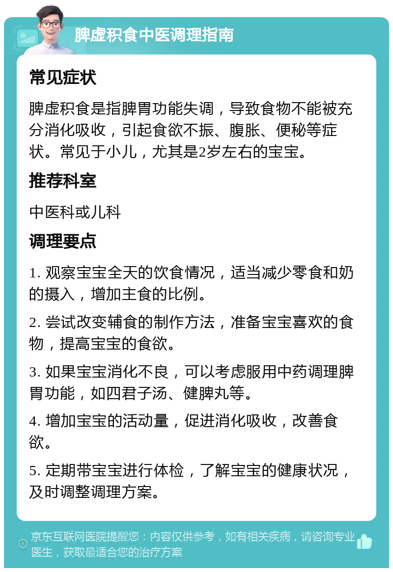 脾虚积食中医调理指南 常见症状 脾虚积食是指脾胃功能失调，导致食物不能被充分消化吸收，引起食欲不振、腹胀、便秘等症状。常见于小儿，尤其是2岁左右的宝宝。 推荐科室 中医科或儿科 调理要点 1. 观察宝宝全天的饮食情况，适当减少零食和奶的摄入，增加主食的比例。 2. 尝试改变辅食的制作方法，准备宝宝喜欢的食物，提高宝宝的食欲。 3. 如果宝宝消化不良，可以考虑服用中药调理脾胃功能，如四君子汤、健脾丸等。 4. 增加宝宝的活动量，促进消化吸收，改善食欲。 5. 定期带宝宝进行体检，了解宝宝的健康状况，及时调整调理方案。