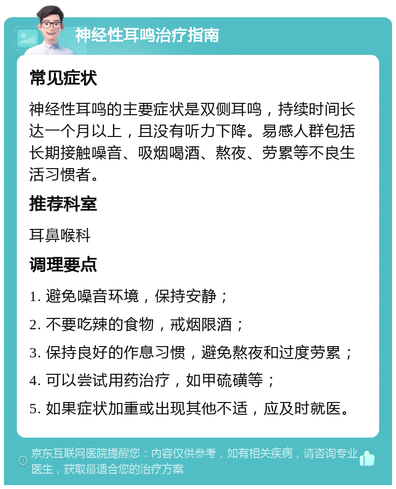 神经性耳鸣治疗指南 常见症状 神经性耳鸣的主要症状是双侧耳鸣，持续时间长达一个月以上，且没有听力下降。易感人群包括长期接触噪音、吸烟喝酒、熬夜、劳累等不良生活习惯者。 推荐科室 耳鼻喉科 调理要点 1. 避免噪音环境，保持安静； 2. 不要吃辣的食物，戒烟限酒； 3. 保持良好的作息习惯，避免熬夜和过度劳累； 4. 可以尝试用药治疗，如甲硫磺等； 5. 如果症状加重或出现其他不适，应及时就医。