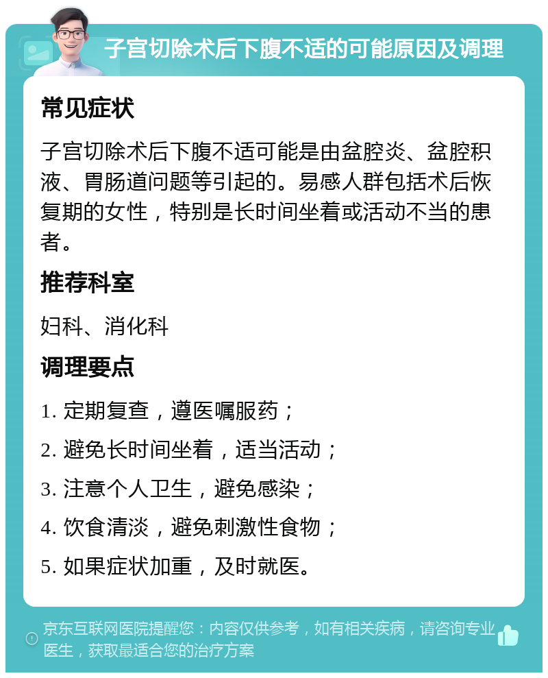 子宫切除术后下腹不适的可能原因及调理 常见症状 子宫切除术后下腹不适可能是由盆腔炎、盆腔积液、胃肠道问题等引起的。易感人群包括术后恢复期的女性，特别是长时间坐着或活动不当的患者。 推荐科室 妇科、消化科 调理要点 1. 定期复查，遵医嘱服药； 2. 避免长时间坐着，适当活动； 3. 注意个人卫生，避免感染； 4. 饮食清淡，避免刺激性食物； 5. 如果症状加重，及时就医。