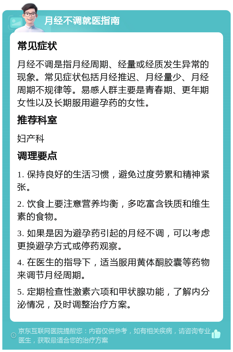 月经不调就医指南 常见症状 月经不调是指月经周期、经量或经质发生异常的现象。常见症状包括月经推迟、月经量少、月经周期不规律等。易感人群主要是青春期、更年期女性以及长期服用避孕药的女性。 推荐科室 妇产科 调理要点 1. 保持良好的生活习惯，避免过度劳累和精神紧张。 2. 饮食上要注意营养均衡，多吃富含铁质和维生素的食物。 3. 如果是因为避孕药引起的月经不调，可以考虑更换避孕方式或停药观察。 4. 在医生的指导下，适当服用黄体酮胶囊等药物来调节月经周期。 5. 定期检查性激素六项和甲状腺功能，了解内分泌情况，及时调整治疗方案。