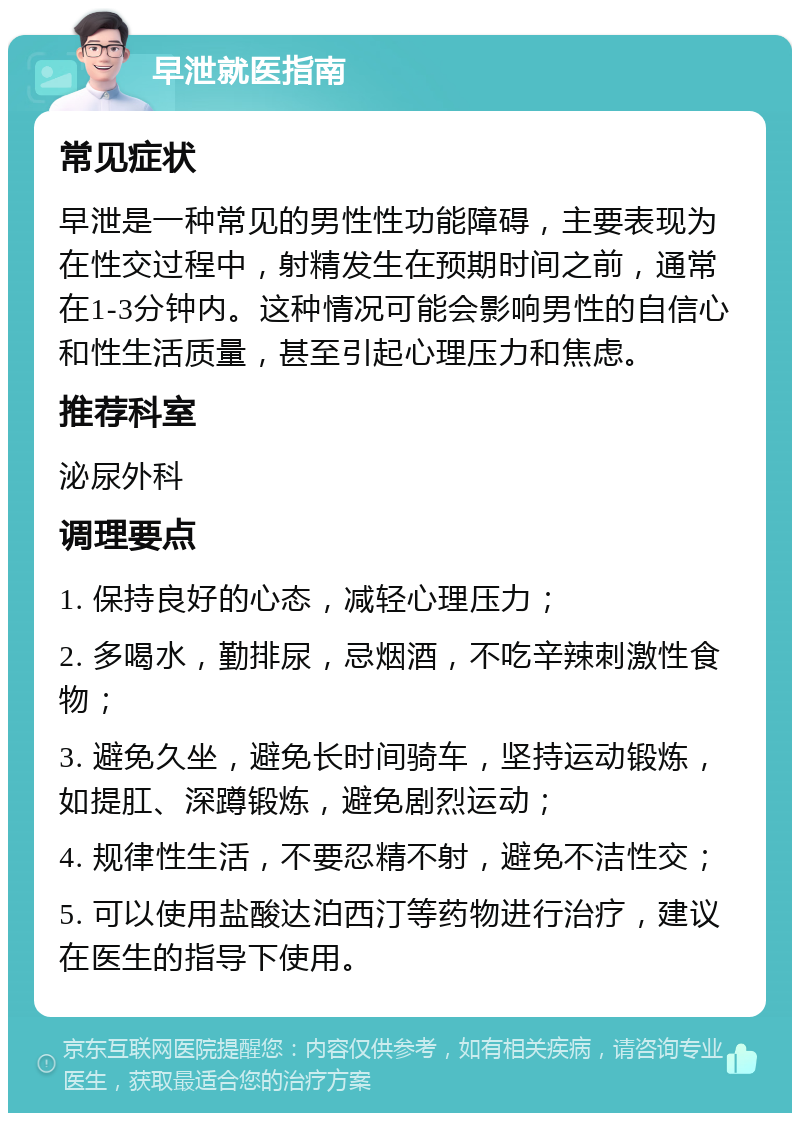 早泄就医指南 常见症状 早泄是一种常见的男性性功能障碍，主要表现为在性交过程中，射精发生在预期时间之前，通常在1-3分钟内。这种情况可能会影响男性的自信心和性生活质量，甚至引起心理压力和焦虑。 推荐科室 泌尿外科 调理要点 1. 保持良好的心态，减轻心理压力； 2. 多喝水，勤排尿，忌烟酒，不吃辛辣刺激性食物； 3. 避免久坐，避免长时间骑车，坚持运动锻炼，如提肛、深蹲锻炼，避免剧烈运动； 4. 规律性生活，不要忍精不射，避免不洁性交； 5. 可以使用盐酸达泊西汀等药物进行治疗，建议在医生的指导下使用。