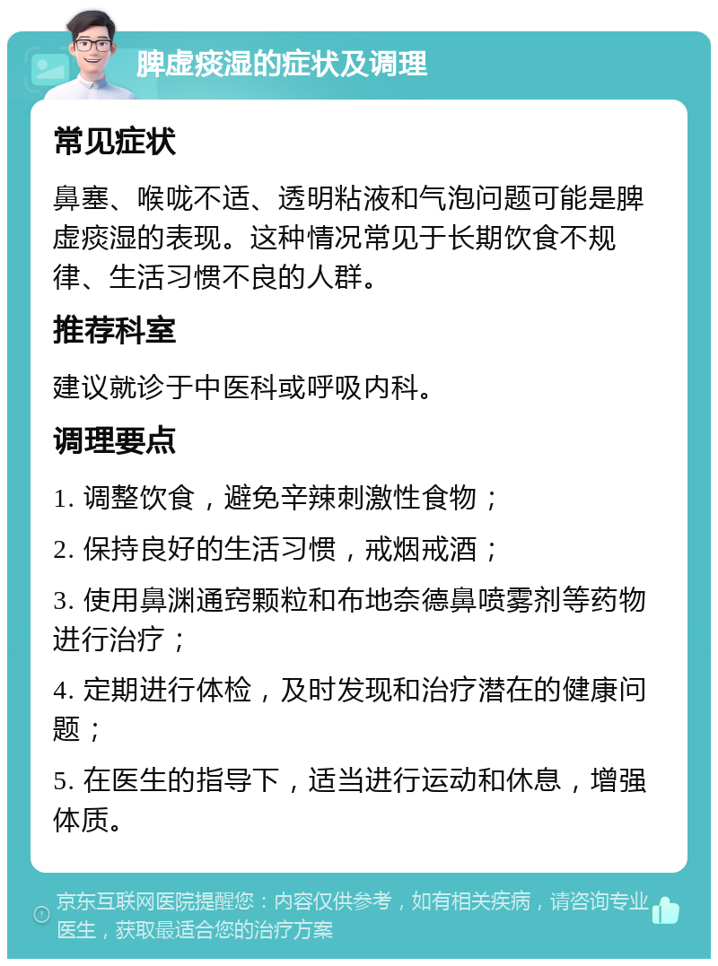 脾虚痰湿的症状及调理 常见症状 鼻塞、喉咙不适、透明粘液和气泡问题可能是脾虚痰湿的表现。这种情况常见于长期饮食不规律、生活习惯不良的人群。 推荐科室 建议就诊于中医科或呼吸内科。 调理要点 1. 调整饮食，避免辛辣刺激性食物； 2. 保持良好的生活习惯，戒烟戒酒； 3. 使用鼻渊通窍颗粒和布地奈德鼻喷雾剂等药物进行治疗； 4. 定期进行体检，及时发现和治疗潜在的健康问题； 5. 在医生的指导下，适当进行运动和休息，增强体质。