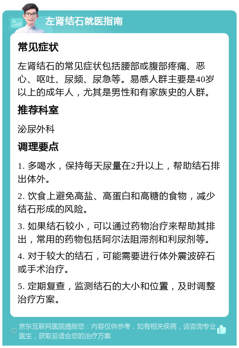 左肾结石就医指南 常见症状 左肾结石的常见症状包括腰部或腹部疼痛、恶心、呕吐、尿频、尿急等。易感人群主要是40岁以上的成年人，尤其是男性和有家族史的人群。 推荐科室 泌尿外科 调理要点 1. 多喝水，保持每天尿量在2升以上，帮助结石排出体外。 2. 饮食上避免高盐、高蛋白和高糖的食物，减少结石形成的风险。 3. 如果结石较小，可以通过药物治疗来帮助其排出，常用的药物包括阿尔法阻滞剂和利尿剂等。 4. 对于较大的结石，可能需要进行体外震波碎石或手术治疗。 5. 定期复查，监测结石的大小和位置，及时调整治疗方案。