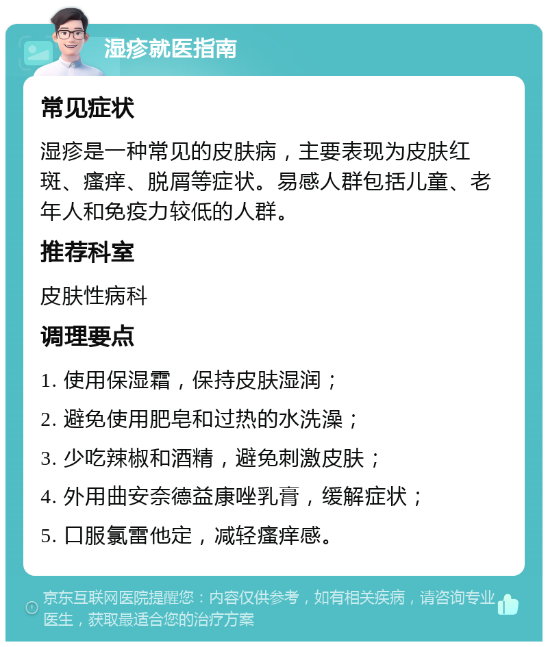 湿疹就医指南 常见症状 湿疹是一种常见的皮肤病，主要表现为皮肤红斑、瘙痒、脱屑等症状。易感人群包括儿童、老年人和免疫力较低的人群。 推荐科室 皮肤性病科 调理要点 1. 使用保湿霜，保持皮肤湿润； 2. 避免使用肥皂和过热的水洗澡； 3. 少吃辣椒和酒精，避免刺激皮肤； 4. 外用曲安奈德益康唑乳膏，缓解症状； 5. 口服氯雷他定，减轻瘙痒感。