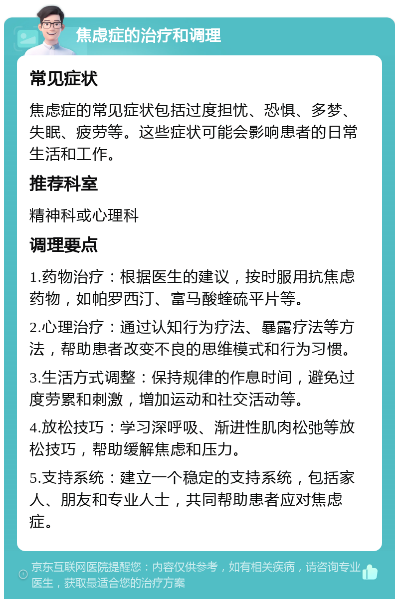 焦虑症的治疗和调理 常见症状 焦虑症的常见症状包括过度担忧、恐惧、多梦、失眠、疲劳等。这些症状可能会影响患者的日常生活和工作。 推荐科室 精神科或心理科 调理要点 1.药物治疗：根据医生的建议，按时服用抗焦虑药物，如帕罗西汀、富马酸蝰硫平片等。 2.心理治疗：通过认知行为疗法、暴露疗法等方法，帮助患者改变不良的思维模式和行为习惯。 3.生活方式调整：保持规律的作息时间，避免过度劳累和刺激，增加运动和社交活动等。 4.放松技巧：学习深呼吸、渐进性肌肉松弛等放松技巧，帮助缓解焦虑和压力。 5.支持系统：建立一个稳定的支持系统，包括家人、朋友和专业人士，共同帮助患者应对焦虑症。