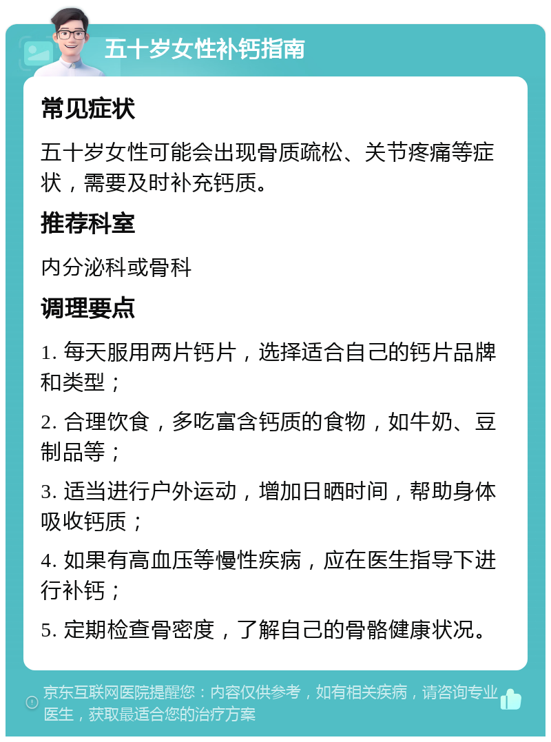 五十岁女性补钙指南 常见症状 五十岁女性可能会出现骨质疏松、关节疼痛等症状，需要及时补充钙质。 推荐科室 内分泌科或骨科 调理要点 1. 每天服用两片钙片，选择适合自己的钙片品牌和类型； 2. 合理饮食，多吃富含钙质的食物，如牛奶、豆制品等； 3. 适当进行户外运动，增加日晒时间，帮助身体吸收钙质； 4. 如果有高血压等慢性疾病，应在医生指导下进行补钙； 5. 定期检查骨密度，了解自己的骨骼健康状况。