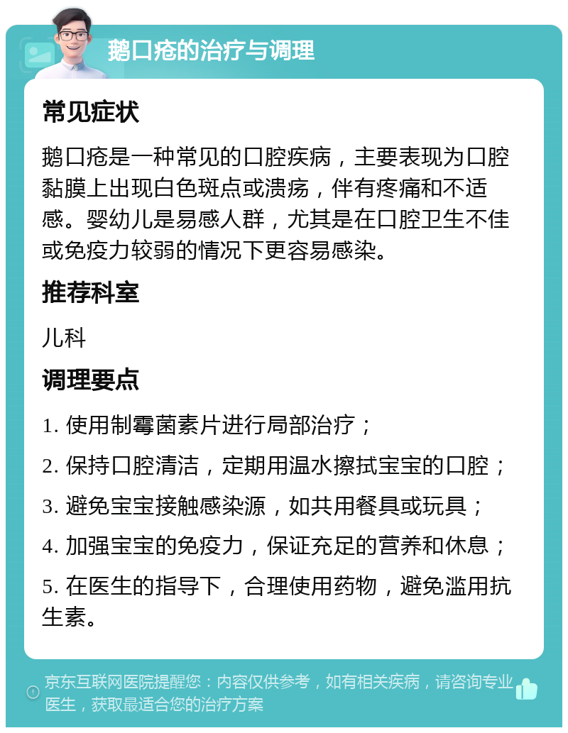 鹅口疮的治疗与调理 常见症状 鹅口疮是一种常见的口腔疾病，主要表现为口腔黏膜上出现白色斑点或溃疡，伴有疼痛和不适感。婴幼儿是易感人群，尤其是在口腔卫生不佳或免疫力较弱的情况下更容易感染。 推荐科室 儿科 调理要点 1. 使用制霉菌素片进行局部治疗； 2. 保持口腔清洁，定期用温水擦拭宝宝的口腔； 3. 避免宝宝接触感染源，如共用餐具或玩具； 4. 加强宝宝的免疫力，保证充足的营养和休息； 5. 在医生的指导下，合理使用药物，避免滥用抗生素。