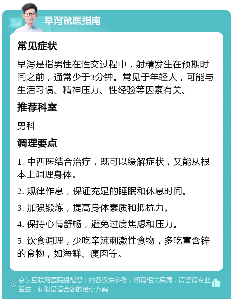 早泻就医指南 常见症状 早泻是指男性在性交过程中，射精发生在预期时间之前，通常少于3分钟。常见于年轻人，可能与生活习惯、精神压力、性经验等因素有关。 推荐科室 男科 调理要点 1. 中西医结合治疗，既可以缓解症状，又能从根本上调理身体。 2. 规律作息，保证充足的睡眠和休息时间。 3. 加强锻炼，提高身体素质和抵抗力。 4. 保持心情舒畅，避免过度焦虑和压力。 5. 饮食调理，少吃辛辣刺激性食物，多吃富含锌的食物，如海鲜、瘦肉等。