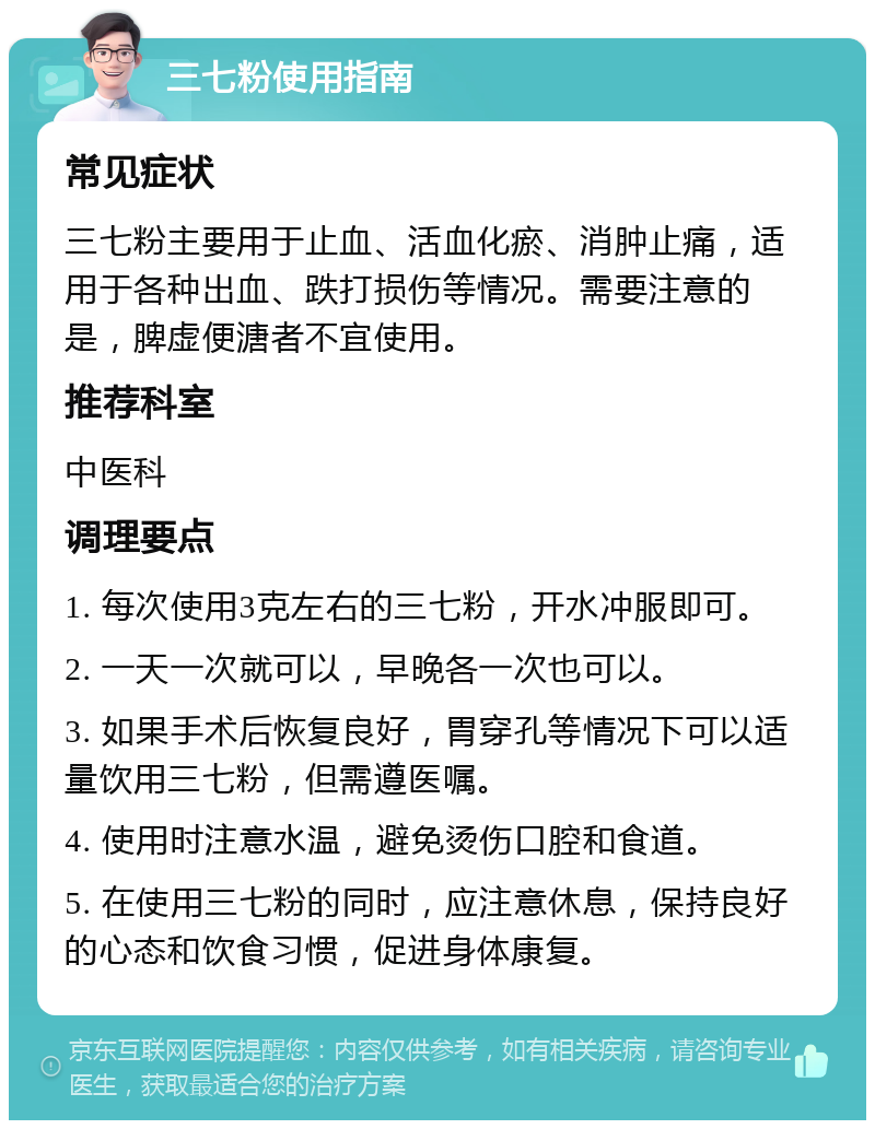 三七粉使用指南 常见症状 三七粉主要用于止血、活血化瘀、消肿止痛，适用于各种出血、跌打损伤等情况。需要注意的是，脾虚便溏者不宜使用。 推荐科室 中医科 调理要点 1. 每次使用3克左右的三七粉，开水冲服即可。 2. 一天一次就可以，早晚各一次也可以。 3. 如果手术后恢复良好，胃穿孔等情况下可以适量饮用三七粉，但需遵医嘱。 4. 使用时注意水温，避免烫伤口腔和食道。 5. 在使用三七粉的同时，应注意休息，保持良好的心态和饮食习惯，促进身体康复。