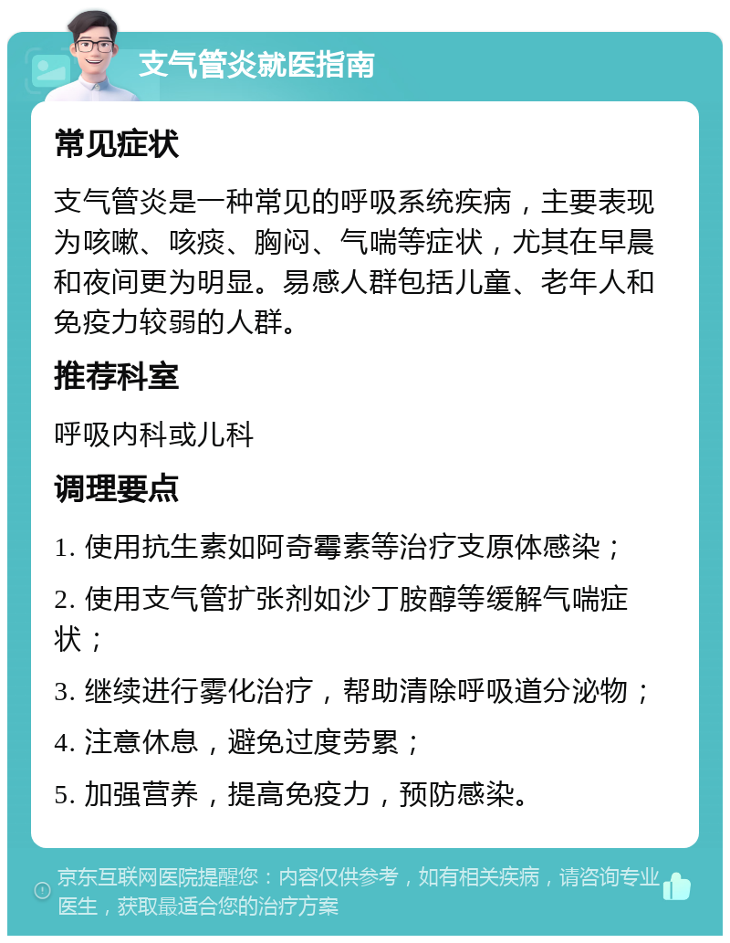 支气管炎就医指南 常见症状 支气管炎是一种常见的呼吸系统疾病，主要表现为咳嗽、咳痰、胸闷、气喘等症状，尤其在早晨和夜间更为明显。易感人群包括儿童、老年人和免疫力较弱的人群。 推荐科室 呼吸内科或儿科 调理要点 1. 使用抗生素如阿奇霉素等治疗支原体感染； 2. 使用支气管扩张剂如沙丁胺醇等缓解气喘症状； 3. 继续进行雾化治疗，帮助清除呼吸道分泌物； 4. 注意休息，避免过度劳累； 5. 加强营养，提高免疫力，预防感染。