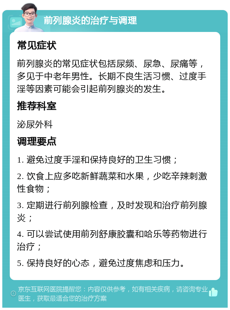 前列腺炎的治疗与调理 常见症状 前列腺炎的常见症状包括尿频、尿急、尿痛等，多见于中老年男性。长期不良生活习惯、过度手淫等因素可能会引起前列腺炎的发生。 推荐科室 泌尿外科 调理要点 1. 避免过度手淫和保持良好的卫生习惯； 2. 饮食上应多吃新鲜蔬菜和水果，少吃辛辣刺激性食物； 3. 定期进行前列腺检查，及时发现和治疗前列腺炎； 4. 可以尝试使用前列舒康胶囊和哈乐等药物进行治疗； 5. 保持良好的心态，避免过度焦虑和压力。