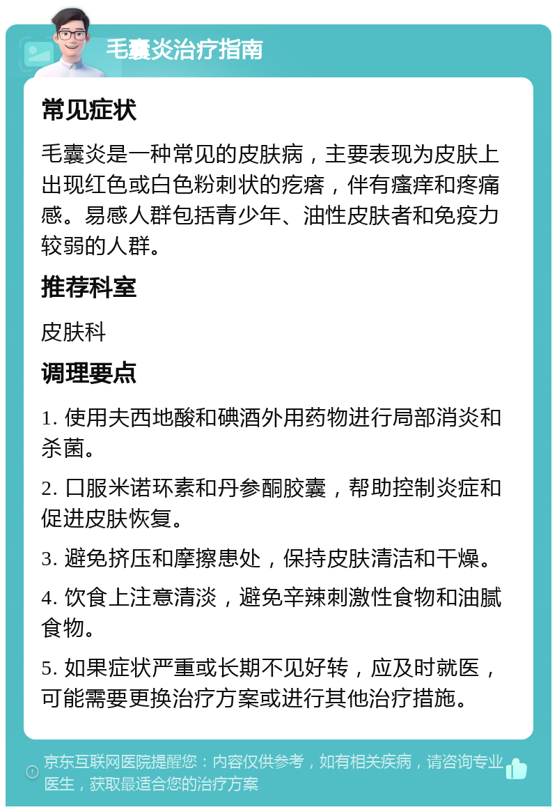 毛囊炎治疗指南 常见症状 毛囊炎是一种常见的皮肤病，主要表现为皮肤上出现红色或白色粉刺状的疙瘩，伴有瘙痒和疼痛感。易感人群包括青少年、油性皮肤者和免疫力较弱的人群。 推荐科室 皮肤科 调理要点 1. 使用夫西地酸和碘酒外用药物进行局部消炎和杀菌。 2. 口服米诺环素和丹参酮胶囊，帮助控制炎症和促进皮肤恢复。 3. 避免挤压和摩擦患处，保持皮肤清洁和干燥。 4. 饮食上注意清淡，避免辛辣刺激性食物和油腻食物。 5. 如果症状严重或长期不见好转，应及时就医，可能需要更换治疗方案或进行其他治疗措施。