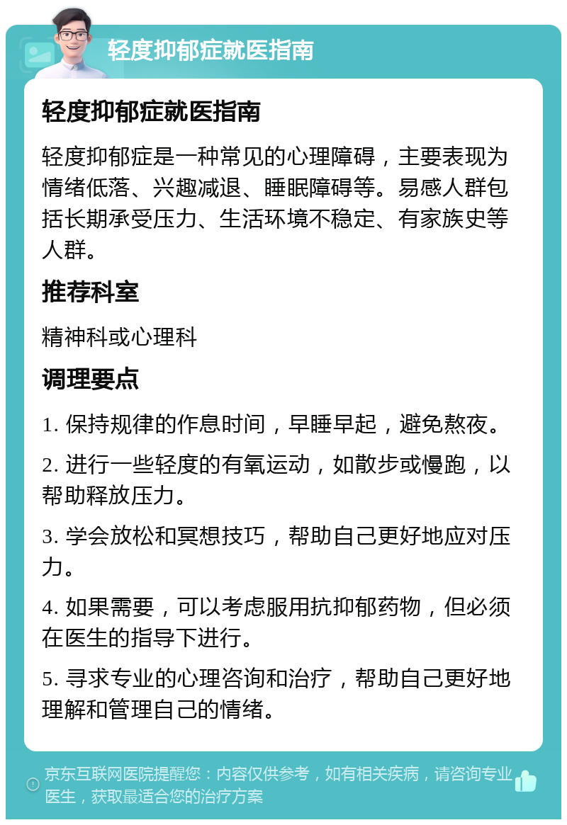 轻度抑郁症就医指南 轻度抑郁症就医指南 轻度抑郁症是一种常见的心理障碍，主要表现为情绪低落、兴趣减退、睡眠障碍等。易感人群包括长期承受压力、生活环境不稳定、有家族史等人群。 推荐科室 精神科或心理科 调理要点 1. 保持规律的作息时间，早睡早起，避免熬夜。 2. 进行一些轻度的有氧运动，如散步或慢跑，以帮助释放压力。 3. 学会放松和冥想技巧，帮助自己更好地应对压力。 4. 如果需要，可以考虑服用抗抑郁药物，但必须在医生的指导下进行。 5. 寻求专业的心理咨询和治疗，帮助自己更好地理解和管理自己的情绪。