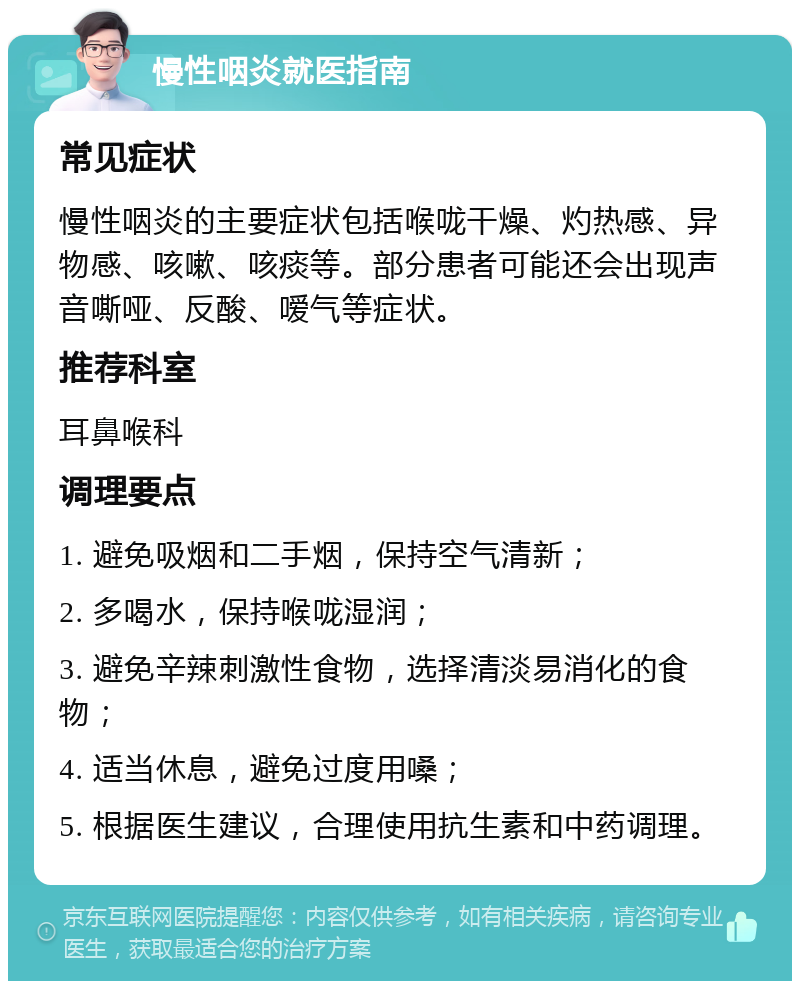 慢性咽炎就医指南 常见症状 慢性咽炎的主要症状包括喉咙干燥、灼热感、异物感、咳嗽、咳痰等。部分患者可能还会出现声音嘶哑、反酸、嗳气等症状。 推荐科室 耳鼻喉科 调理要点 1. 避免吸烟和二手烟，保持空气清新； 2. 多喝水，保持喉咙湿润； 3. 避免辛辣刺激性食物，选择清淡易消化的食物； 4. 适当休息，避免过度用嗓； 5. 根据医生建议，合理使用抗生素和中药调理。